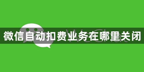 微信自动扣费业务在哪里关闭-自动扣费业务关闭方法介绍