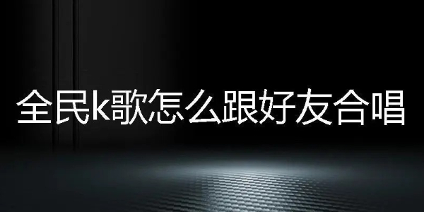 全民k歌怎么和好友一起合唱-全民k歌和好友合唱方法教程